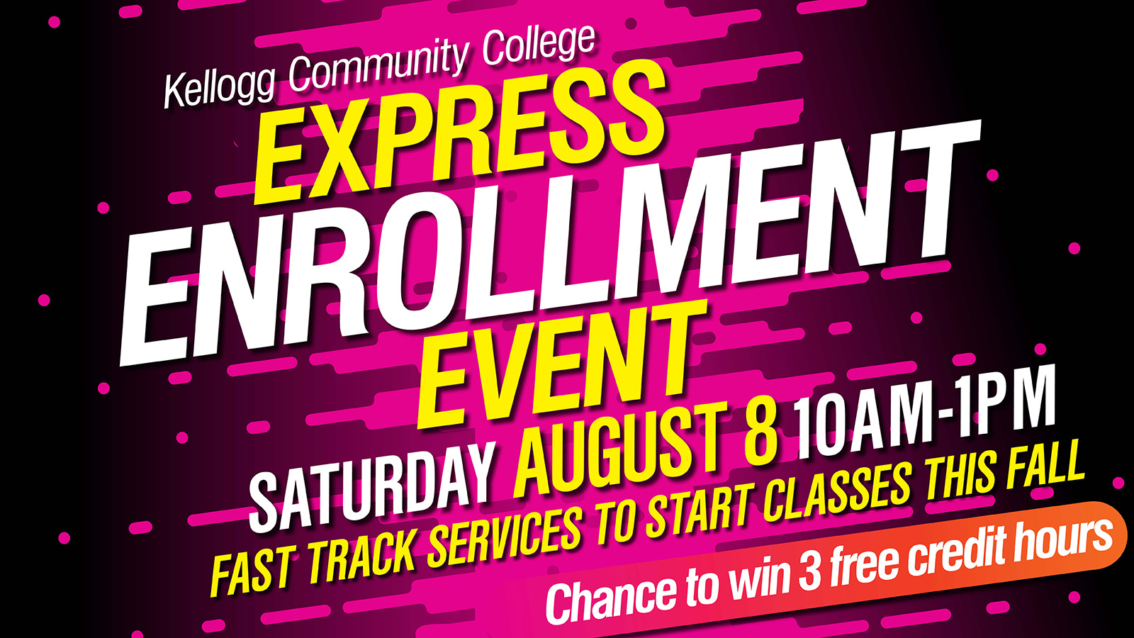 Express Enrollement Digital Slide A promotional event slide with text on it that reads, “Kellogg Community College Express Enrollment Event. 10 a.m. to 1 p.m. Saturday, Aug. 8. Fast track services to start classes this fall. Chance to win three free credit hours.”